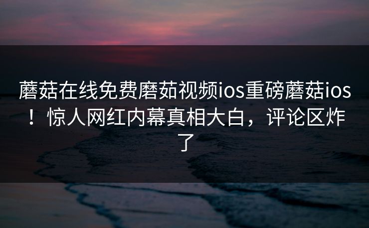 蘑菇在线免费磨茹视频ios重磅蘑菇ios！惊人网红内幕真相大白，评论区炸了