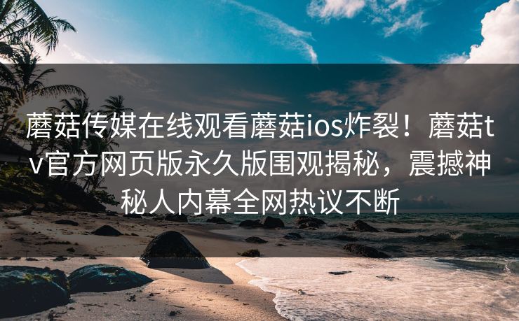 蘑菇传媒在线观看蘑菇ios炸裂！蘑菇tv官方网页版永久版围观揭秘，震撼神秘人内幕全网热议不断