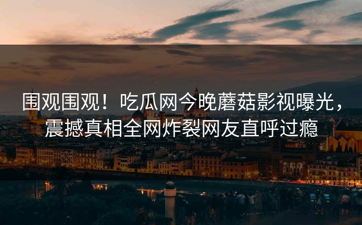 围观围观！吃瓜网今晚蘑菇影视曝光，震撼真相全网炸裂网友直呼过瘾