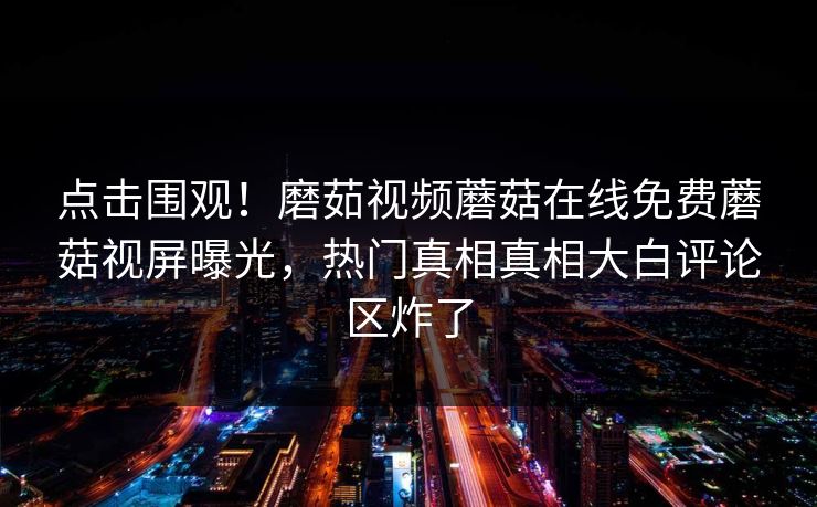 点击围观！磨茹视频蘑菇在线免费蘑菇视屏曝光，热门真相真相大白评论区炸了