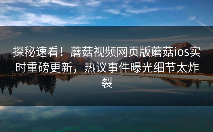 探秘速看！蘑菇视频网页版蘑菇ios实时重磅更新，热议事件曝光细节太炸裂