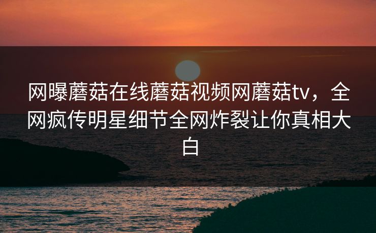 网曝蘑菇在线蘑菇视频网蘑菇tv，全网疯传明星细节全网炸裂让你真相大白