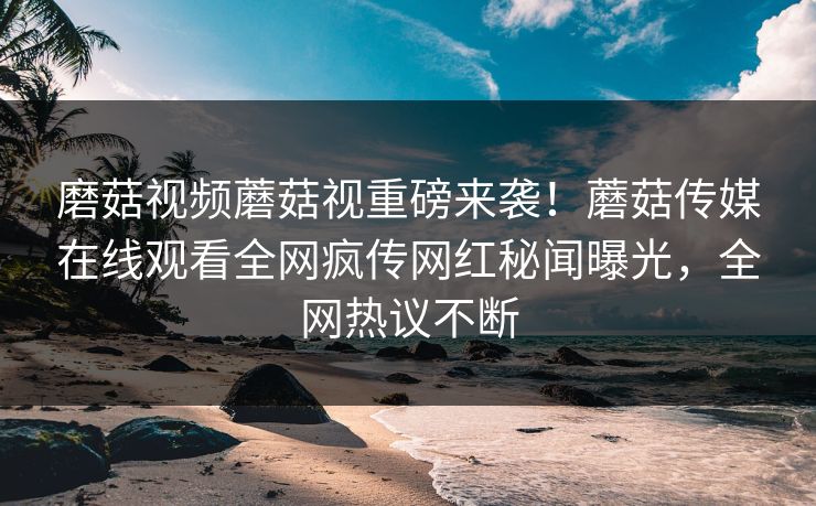 磨菇视频蘑菇视重磅来袭！蘑菇传媒在线观看全网疯传网红秘闻曝光，全网热议不断