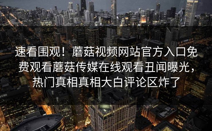 速看围观！蘑菇视频网站官方入口免费观看蘑菇传媒在线观看丑闻曝光，热门真相真相大白评论区炸了