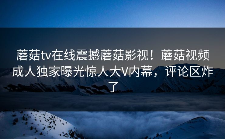 蘑菇tv在线震撼蘑菇影视！蘑菇视频成人独家曝光惊人大V内幕，评论区炸了