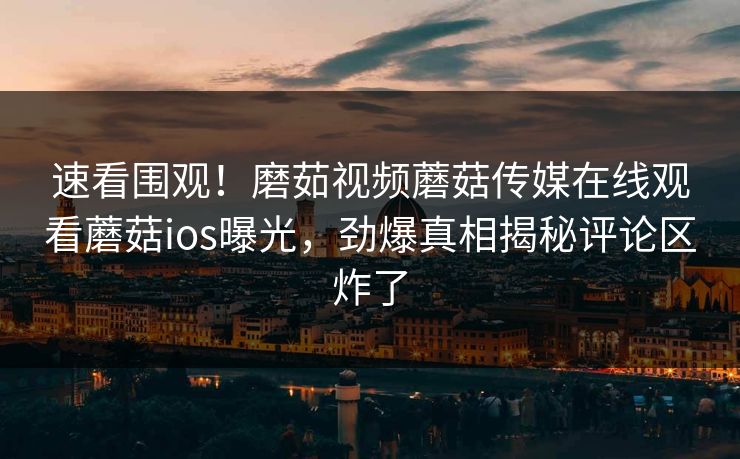 速看围观！磨茹视频蘑菇传媒在线观看蘑菇ios曝光，劲爆真相揭秘评论区炸了