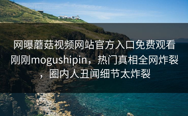 网曝蘑菇视频网站官方入口免费观看刚刚mogushipin，热门真相全网炸裂，圈内人丑闻细节太炸裂