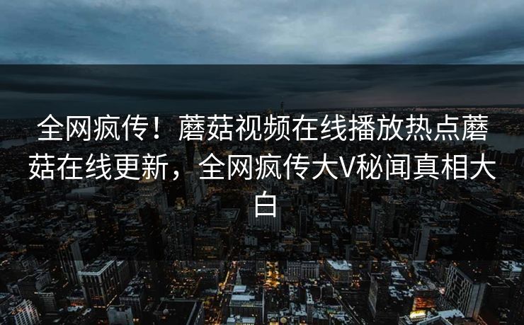 全网疯传！蘑菇视频在线播放热点蘑菇在线更新，全网疯传大V秘闻真相大白