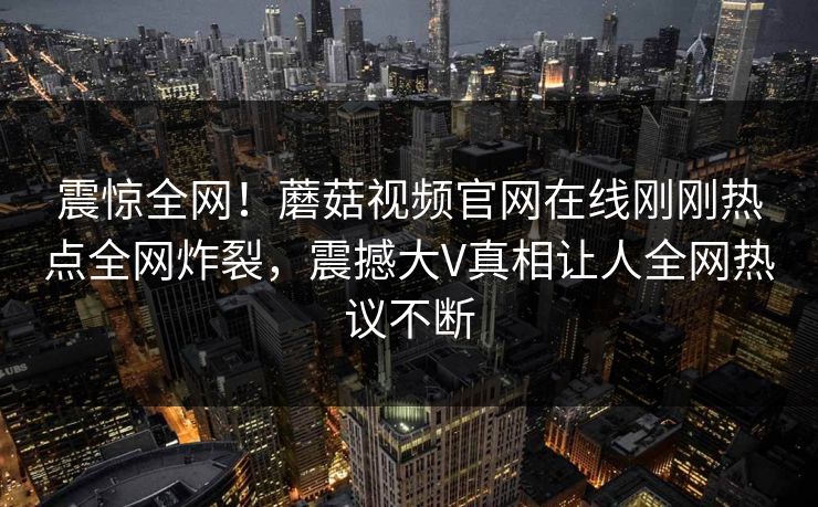 震惊全网！蘑菇视频官网在线刚刚热点全网炸裂，震撼大V真相让人全网热议不断