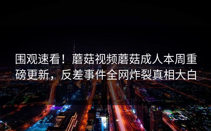围观速看！蘑菇视频蘑菇成人本周重磅更新，反差事件全网炸裂真相大白