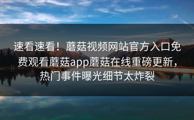 速看速看！蘑菇视频网站官方入口免费观看蘑菇app蘑菇在线重磅更新，热门事件曝光细节太炸裂