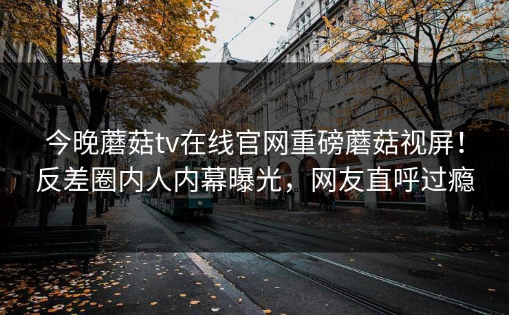 今晚蘑菇tv在线官网重磅蘑菇视屏！反差圈内人内幕曝光，网友直呼过瘾