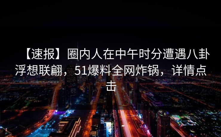 【速报】圈内人在中午时分遭遇八卦浮想联翩，51爆料全网炸锅，详情点击