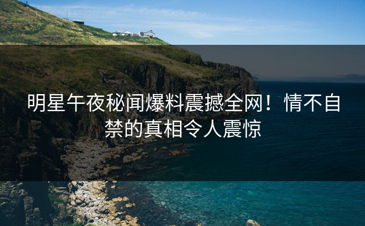 明星午夜秘闻爆料震撼全网！情不自禁的真相令人震惊