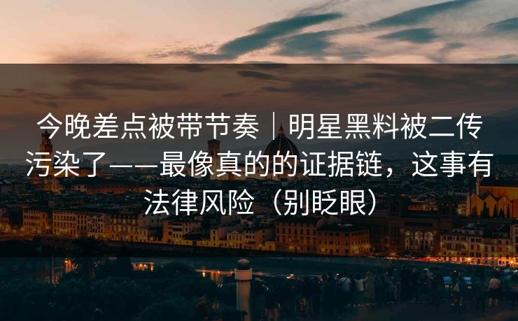 今晚差点被带节奏｜明星黑料被二传污染了——最像真的的证据链，这事有法律风险（别眨眼）