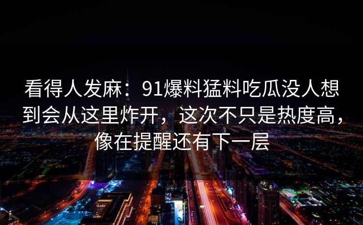 看得人发麻：91爆料猛料吃瓜没人想到会从这里炸开，这次不只是热度高，像在提醒还有下一层