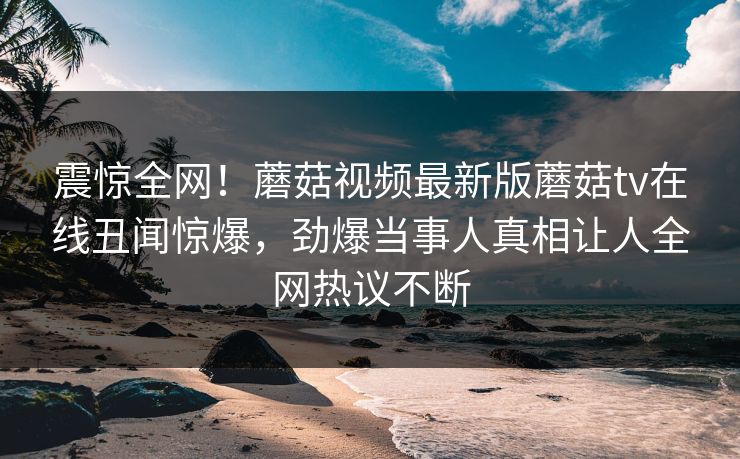 震惊全网！蘑菇视频最新版蘑菇tv在线丑闻惊爆，劲爆当事人真相让人全网热议不断