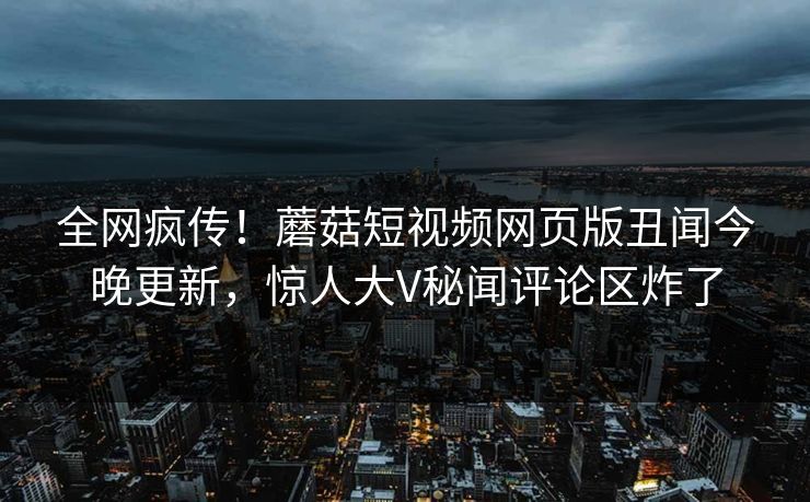 全网疯传！蘑菇短视频网页版丑闻今晚更新，惊人大V秘闻评论区炸了