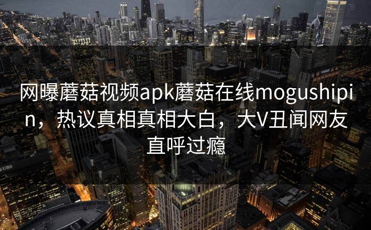 网曝蘑菇视频apk蘑菇在线mogushipin，热议真相真相大白，大V丑闻网友直呼过瘾
