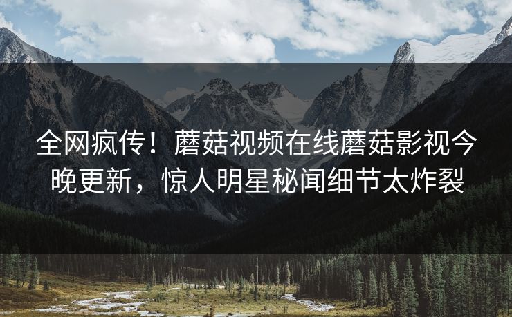 全网疯传！蘑菇视频在线蘑菇影视今晚更新，惊人明星秘闻细节太炸裂