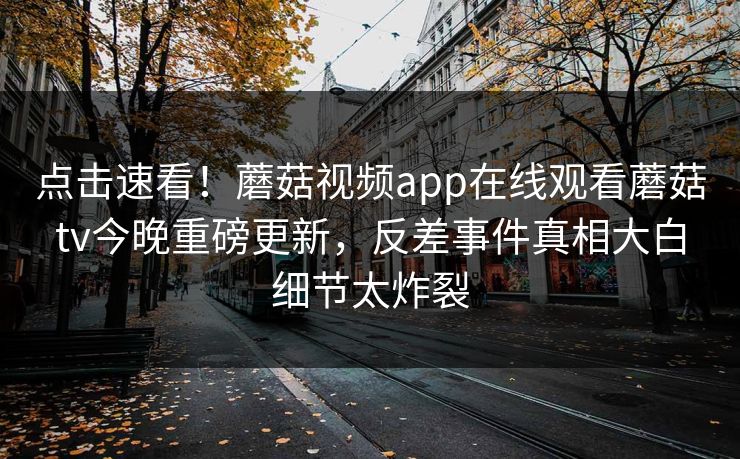 点击速看！蘑菇视频app在线观看蘑菇tv今晚重磅更新，反差事件真相大白细节太炸裂