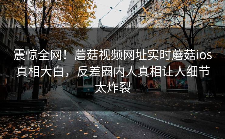 震惊全网！蘑菇视频网址实时蘑菇ios真相大白，反差圈内人真相让人细节太炸裂