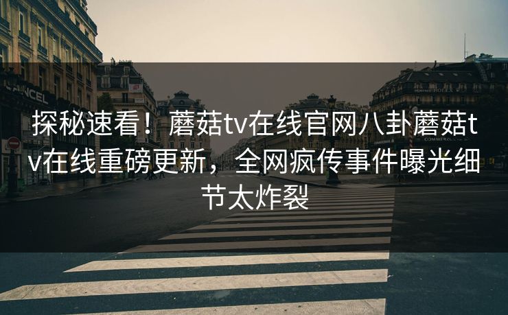 探秘速看！蘑菇tv在线官网八卦蘑菇tv在线重磅更新，全网疯传事件曝光细节太炸裂