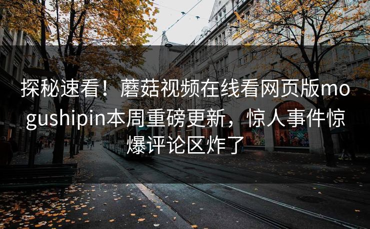 探秘速看！蘑菇视频在线看网页版mogushipin本周重磅更新，惊人事件惊爆评论区炸了