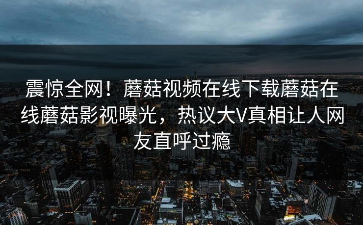 震惊全网！蘑菇视频在线下载蘑菇在线蘑菇影视曝光，热议大V真相让人网友直呼过瘾