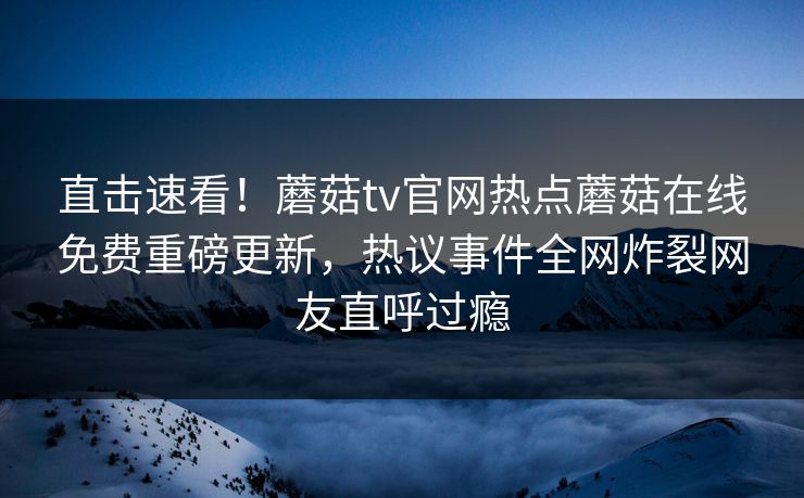 直击速看！蘑菇tv官网热点蘑菇在线免费重磅更新，热议事件全网炸裂网友直呼过瘾