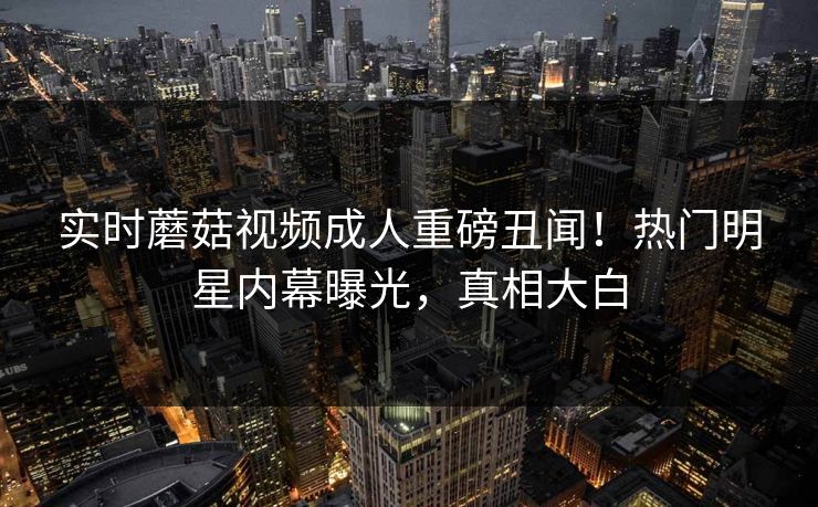 实时蘑菇视频成人重磅丑闻！热门明星内幕曝光，真相大白
