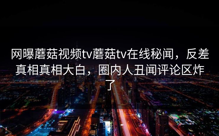 网曝蘑菇视频tv蘑菇tv在线秘闻，反差真相真相大白，圈内人丑闻评论区炸了
