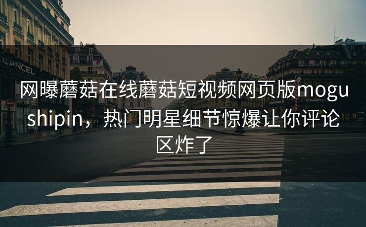 网曝蘑菇在线蘑菇短视频网页版mogushipin，热门明星细节惊爆让你评论区炸了