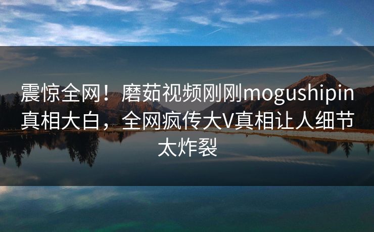 震惊全网！磨茹视频刚刚mogushipin真相大白，全网疯传大V真相让人细节太炸裂