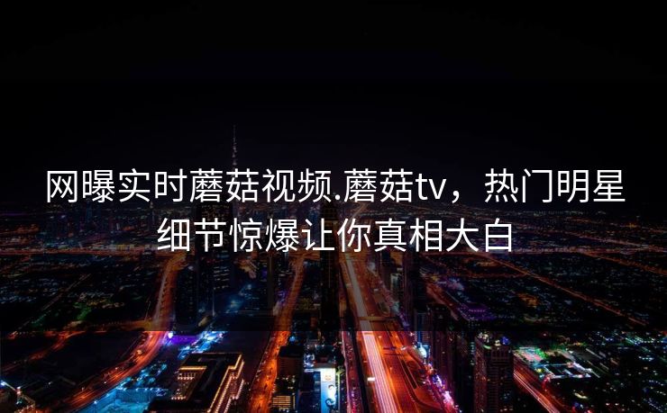 网曝实时蘑菇视频.蘑菇tv，热门明星细节惊爆让你真相大白