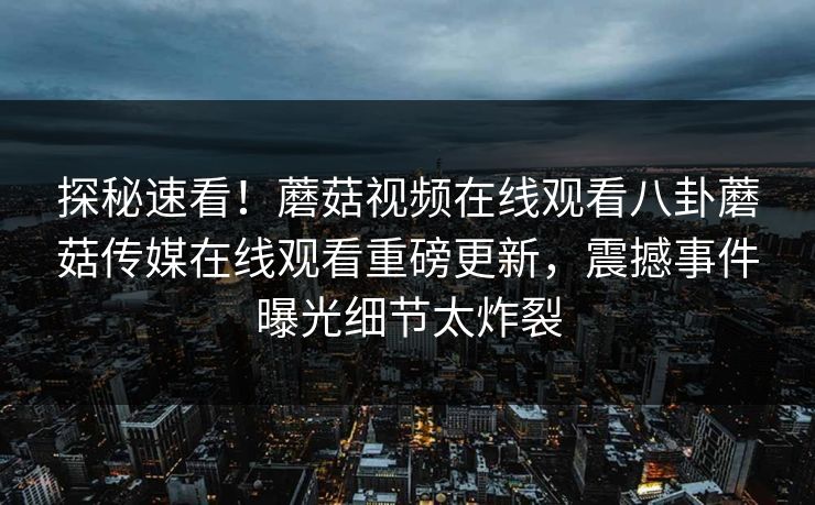 探秘速看！蘑菇视频在线观看八卦蘑菇传媒在线观看重磅更新，震撼事件曝光细节太炸裂
