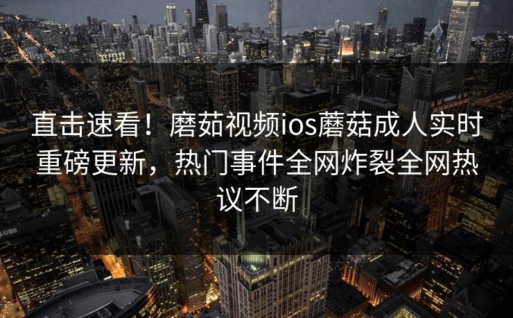 直击速看！磨茹视频ios蘑菇成人实时重磅更新，热门事件全网炸裂全网热议不断