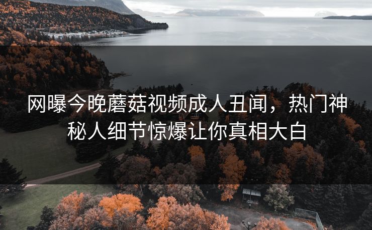 网曝今晚蘑菇视频成人丑闻，热门神秘人细节惊爆让你真相大白