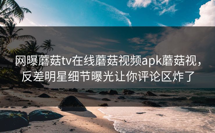 网曝蘑菇tv在线蘑菇视频apk蘑菇视，反差明星细节曝光让你评论区炸了