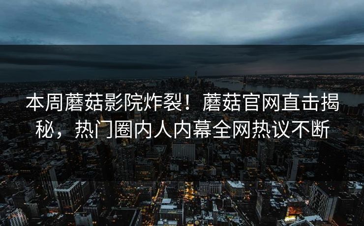 本周蘑菇影院炸裂！蘑菇官网直击揭秘，热门圈内人内幕全网热议不断