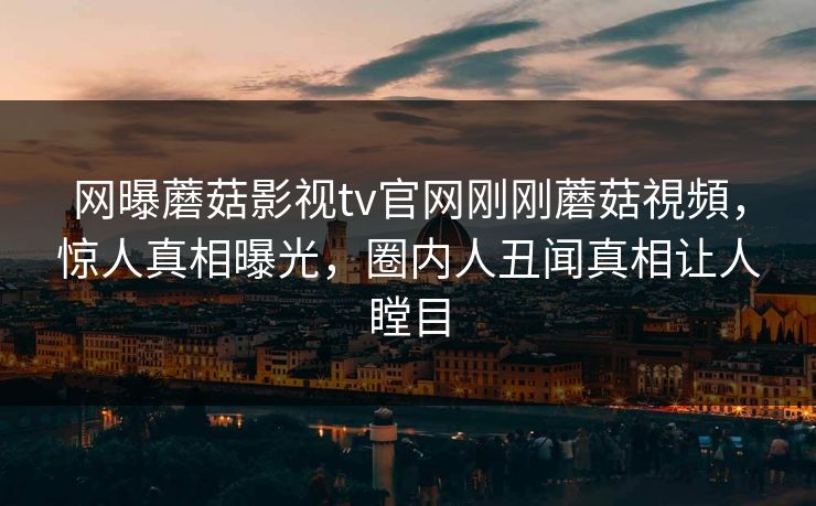 网曝蘑菇影视tv官网刚刚蘑菇視頻，惊人真相曝光，圈内人丑闻真相让人瞠目