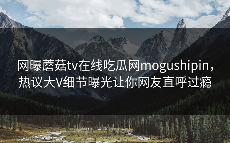 网曝蘑菇tv在线吃瓜网mogushipin，热议大V细节曝光让你网友直呼过瘾
