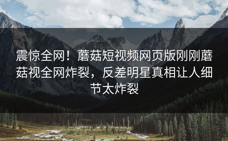震惊全网！蘑菇短视频网页版刚刚蘑菇视全网炸裂，反差明星真相让人细节太炸裂