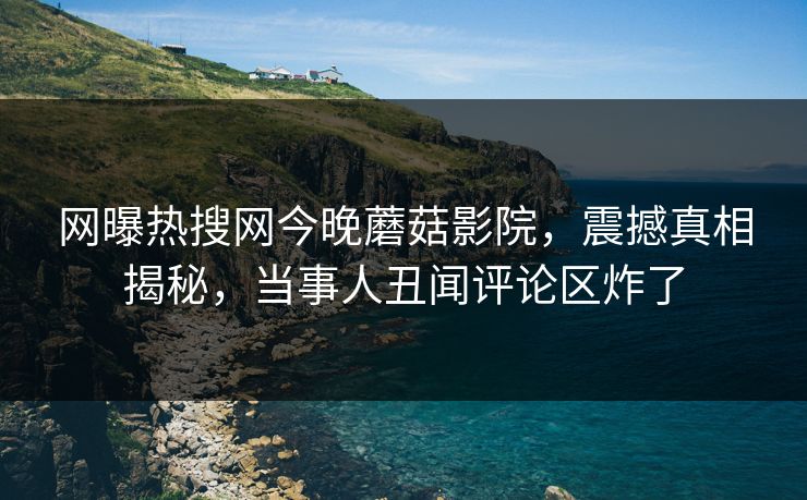 网曝热搜网今晚蘑菇影院，震撼真相揭秘，当事人丑闻评论区炸了