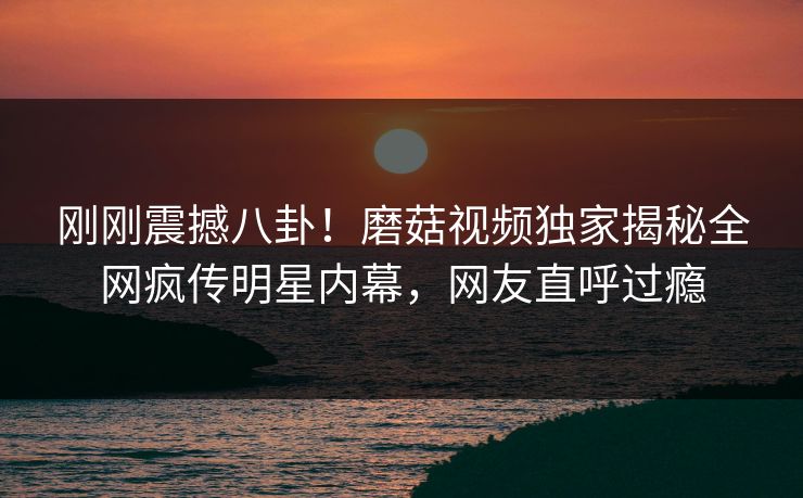 刚刚震撼八卦！磨菇视频独家揭秘全网疯传明星内幕，网友直呼过瘾