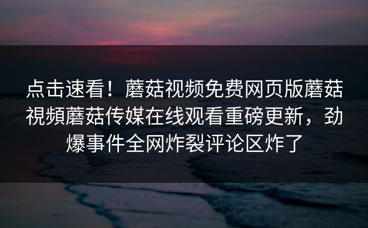 点击速看！蘑菇视频免费网页版蘑菇視頻蘑菇传媒在线观看重磅更新，劲爆事件全网炸裂评论区炸了