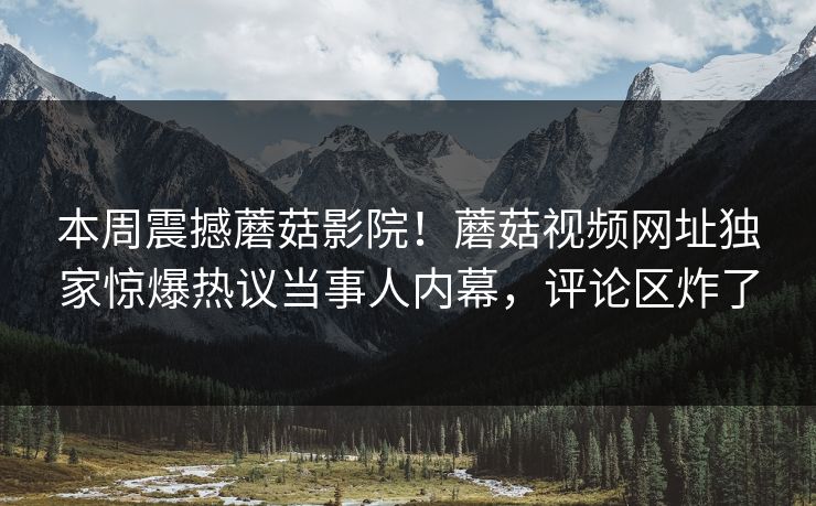 本周震撼蘑菇影院！蘑菇视频网址独家惊爆热议当事人内幕，评论区炸了