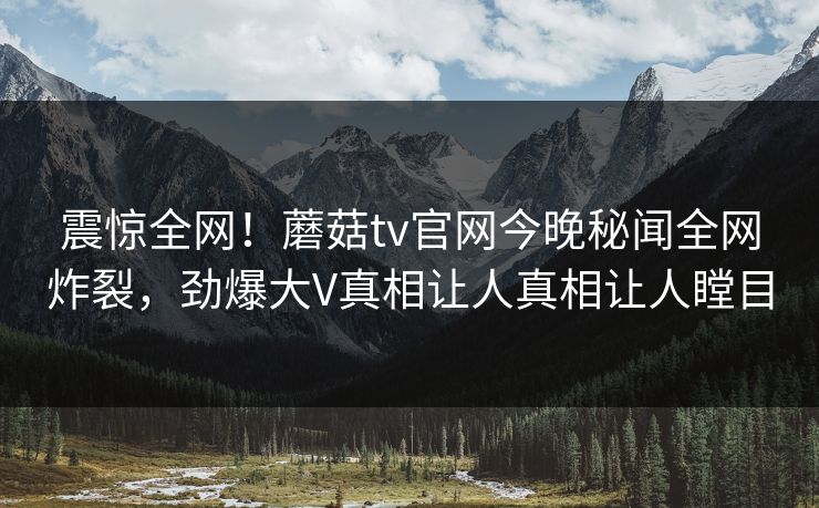 震惊全网！蘑菇tv官网今晚秘闻全网炸裂，劲爆大V真相让人真相让人瞠目