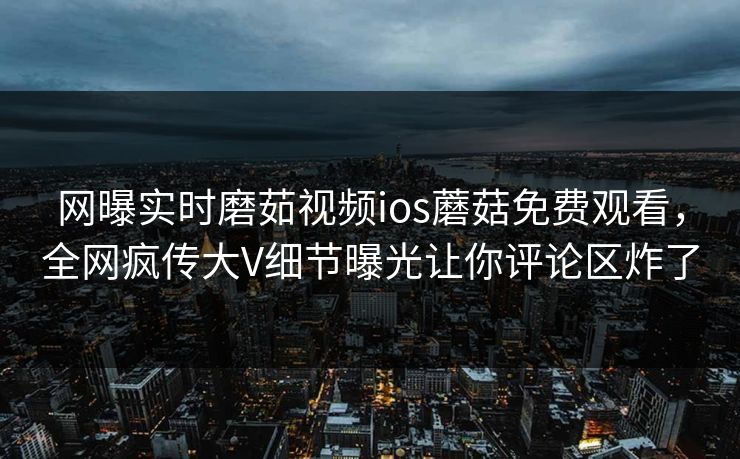 网曝实时磨茹视频ios蘑菇免费观看，全网疯传大V细节曝光让你评论区炸了