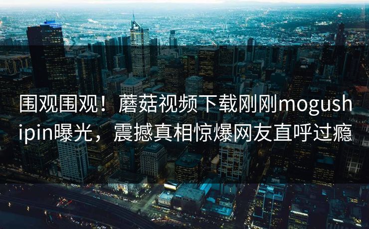 围观围观！蘑菇视频下载刚刚mogushipin曝光，震撼真相惊爆网友直呼过瘾